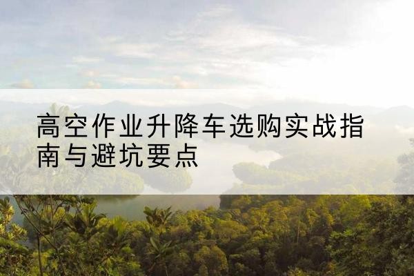 金寨升降车怎么选-高空作业升降车选购实战指南与避坑要点