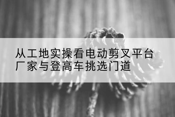 金寨电动剪叉升降平台厂家-从工地实操看电动剪叉平台厂家与登高车挑选门道
