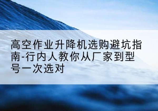 金寨升降平台厂家-高空作业升降机选购避坑指南-行内人教你从厂家到型号一次选对