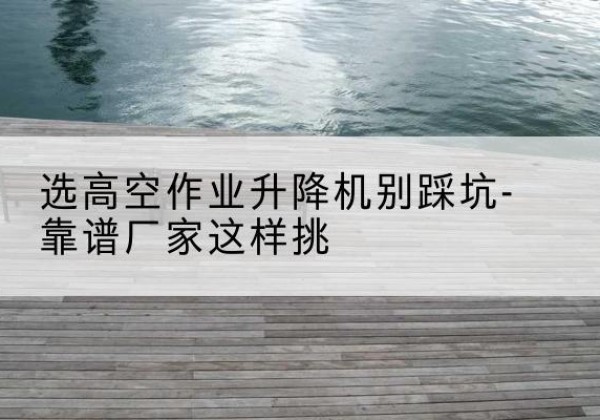 金寨剪叉式升降机厂家-选高空作业升降机别踩坑-靠谱厂家这样挑