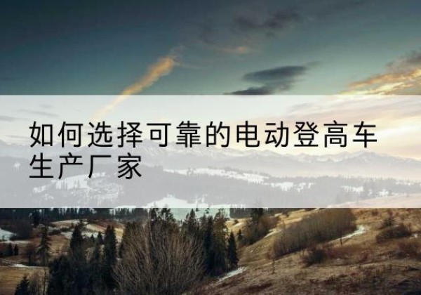 金寨电动登高车厂家-如何选择可靠的电动登高车生产厂家