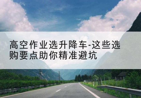 金寨升降车厂家-高空作业选升降车-这些选购要点助你*避坑