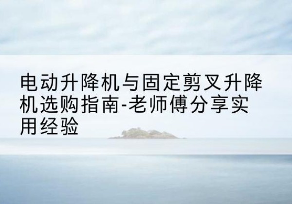 金寨电动升降机怎么选-电动升降机与固定剪叉升降机选购指南-老师傅分享实用经验
