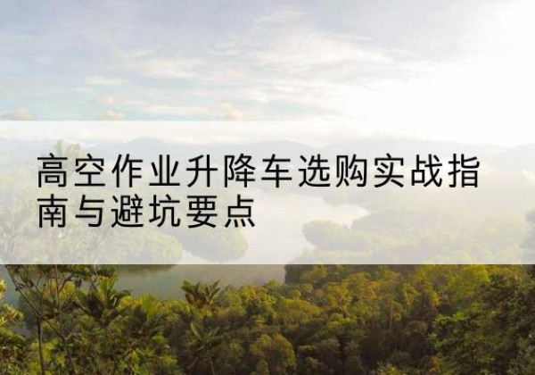金寨升降车怎么选-高空作业升降车选购实战指南与避坑要点