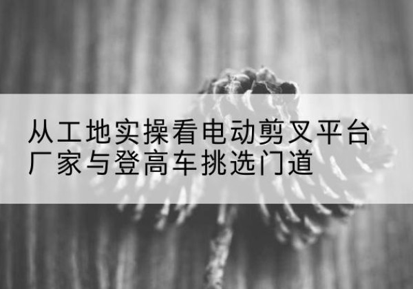 金寨电动剪叉升降平台厂家-从工地实操看电动剪叉平台厂家与登高车挑选门道