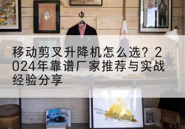 金寨升降平台厂家推荐-移动剪叉升降机怎么选？2024年靠谱厂家推荐与实战经验分享