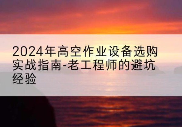 金寨高空作业升降机厂家推荐-2024年高空作业设备选购实战指南-老工程师的避坑经验