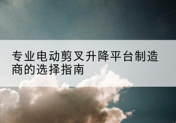 金寨电动剪叉升降平台厂家-专业电动剪叉升降平台制造商的选择指南